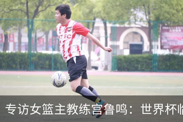 专访女篮主教练宫鲁鸣：世界杯临近，队伍正逐渐成形