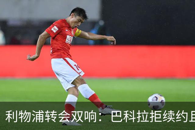 利物浦转会双响：巴科拉拒续约且不逼宫，新援赛季报销