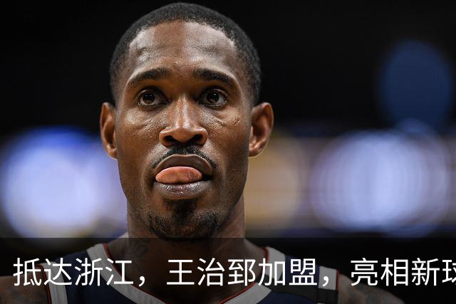 抵达浙江，王治郅加盟，亮相新球队，薪酬曝光，姚明期待