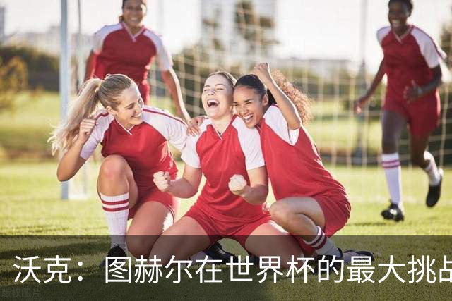 沃克：图赫尔在世界杯的最大挑战不是场上，而是场外让球队团结