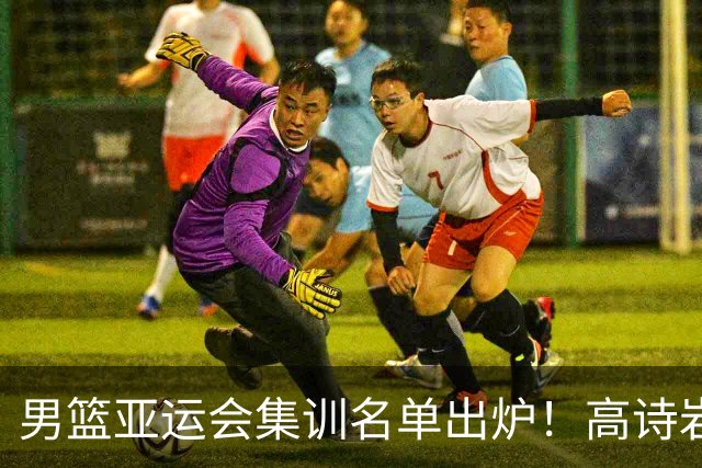 男篮亚运会集训名单出炉！高诗岩领衔：张镇麟赵睿周琦全落选？