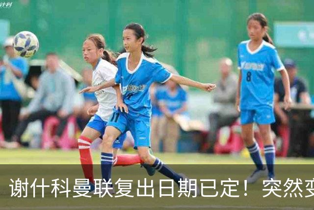 谢什科曼联复出日期已定！突然变壮原因揭晓，跟队合练后将恢复正常